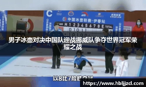 男子冰壶对决中国队迎战挪威队争夺世界冠军荣耀之战