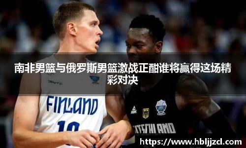 南非男篮与俄罗斯男篮激战正酣谁将赢得这场精彩对决